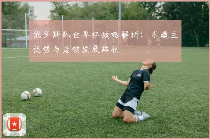 俄罗斯队世界杯战略解析：东道主优势与后续发展路径