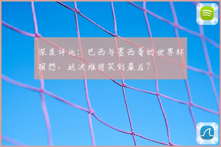 深度评论：巴西与墨西哥的世界杯宿怨，这次谁将笑到最后？