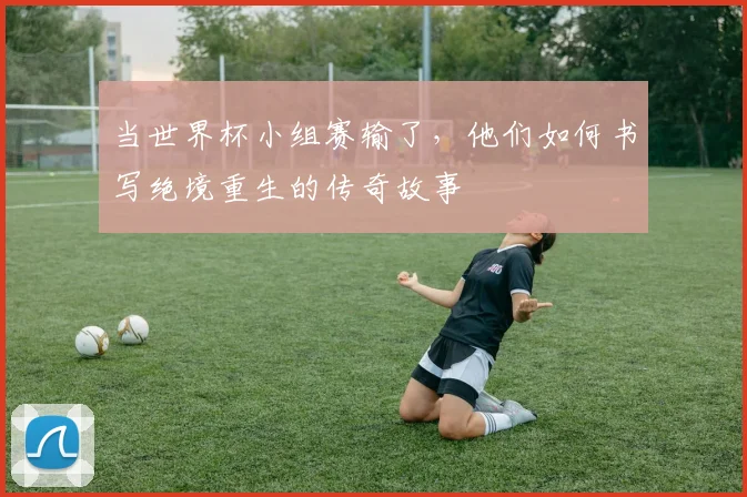 当世界杯小组赛输了,他们如何书写绝境重生的传奇故事