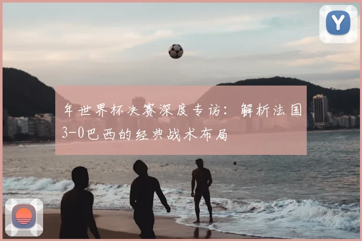 年世界杯决赛深度专访:解析法国3-0巴西的经典战术布局