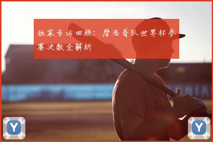 独家专访回顾：摩洛哥队世界杯参赛次数全解析