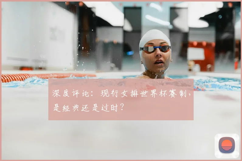 深度评论：现行女排世界杯赛制，是经典还是过时？
