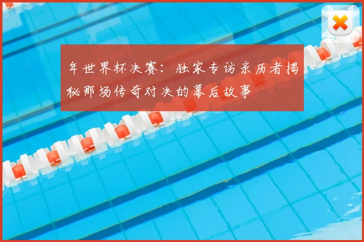 年世界杯决赛：独家专访亲历者揭秘那场传奇对决的幕后故事