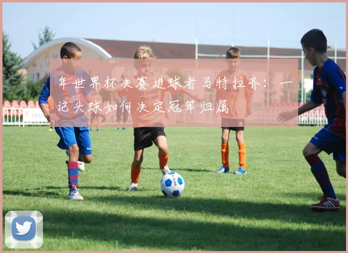 年世界杯决赛进球者马特拉齐：一记头球如何决定冠军归属