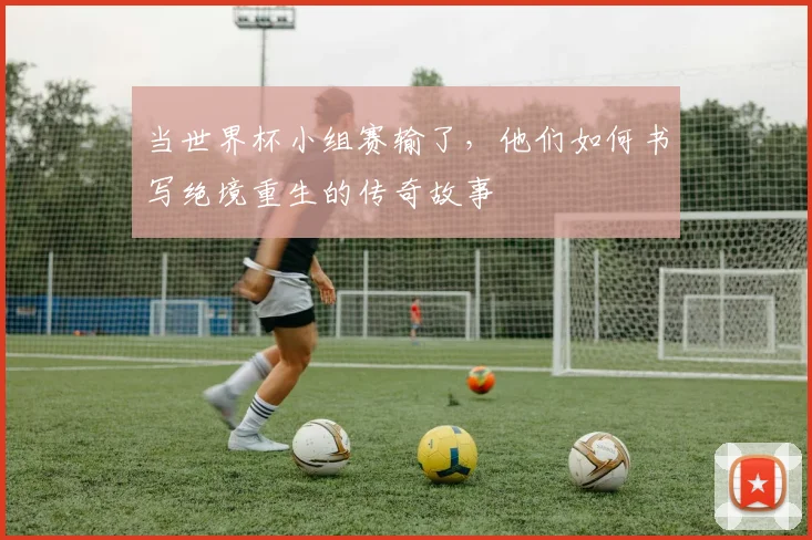 当世界杯小组赛输了,他们如何书写绝境重生的传奇故事