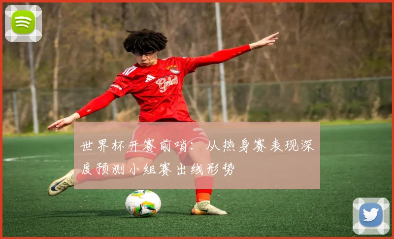 世界杯开赛前哨:从热身赛表现深度预测小组赛出线形势