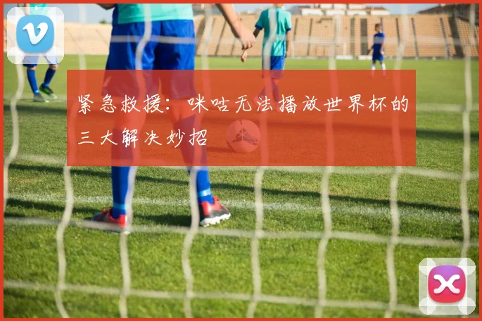 紧急救援：咪咕无法播放世界杯的三大解决妙招