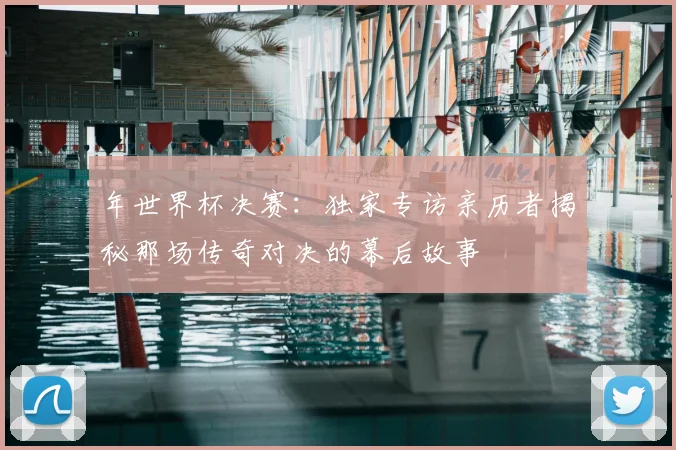 年世界杯决赛：独家专访亲历者揭秘那场传奇对决的幕后故事